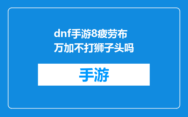 dnf手游8疲劳布万加不打狮子头吗