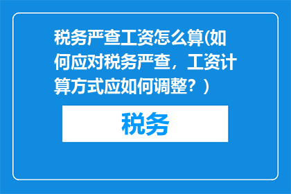 税务严查工资怎么算(如何应对税务严查，工资计算方式应如何调整？)