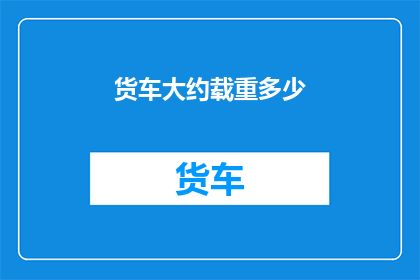 货车大约载重多少(货车的载重能力是多少？)