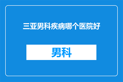 三亚男科疾病哪个医院好(三亚男科疾病治疗哪家医院更专业？)