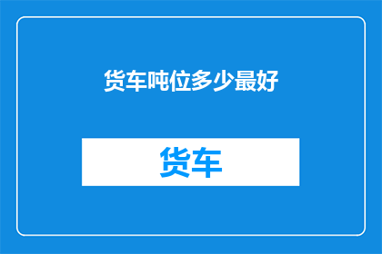 货车吨位多少最好(货车吨位选择的最佳标准是什么？)