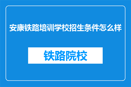 安康铁路培训学校招生条件怎么样(安康铁路培训学校的招生条件是什么？)