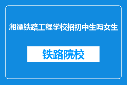 湘潭铁路工程学校招初中生吗女生(湘潭铁路工程学校是否招收初中女生？)