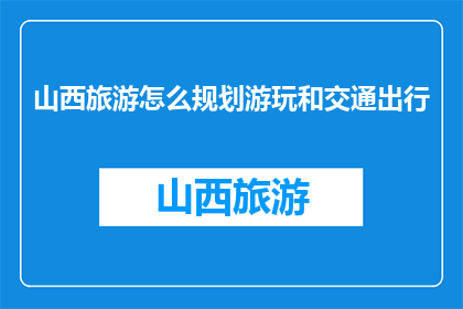 山西旅游怎么规划游玩和交通出行(如何高效规划山西之旅？游玩与交通出行攻略)