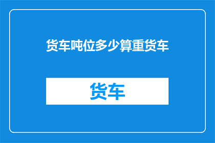 货车吨位多少算重货车(货车吨位多少算重货车？)