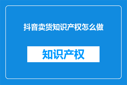 抖音卖货知识产权怎么做(如何有效管理并保护在抖音平台上销售商品的知识产权？)