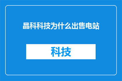 晶科科技为什么出售电站(晶科科技为何出售电站？背后的原因是什么？)