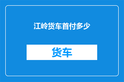 江岭货车首付多少(江岭货车购车首付需要多少？)