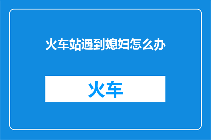 火车站遇到媳妇怎么办(在火车站偶遇心仪之人，你该如何应对？)