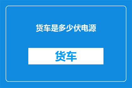 货车是多少伏电源(货车的电源需求是多少伏特？)