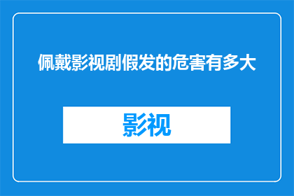 佩戴影视剧假发的危害有多大(影视剧假发佩戴的潜在危害究竟有多严重？)
