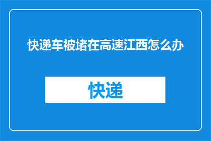 快递车被堵在高速江西怎么办(江西高速快递车被堵，该如何解决？)
