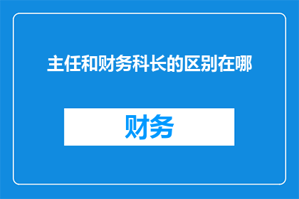 主任和财务科长的区别在哪(主任和财务科长在职责与角色上有何不同？)