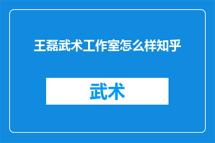 王磊武术工作室怎么样知乎(王磊武术工作室的口碑如何？在知乎上，网友们如何评价其教学质量和学员反馈？)
