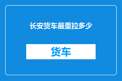 长安货车最重拉多少(长安货车的最大载重能力是多少？)