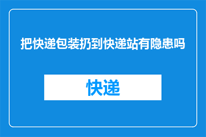 把快递包装扔到快递站有隐患吗(在快递站处理快递包装时，存在哪些潜在的隐患？)