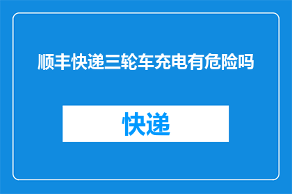 顺丰快递三轮车充电有危险吗(顺丰快递三轮车充电过程中存在安全隐患吗？)