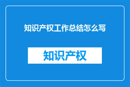 知识产权工作总结怎么写(如何撰写一份全面且深入的知识产权工作总结？)