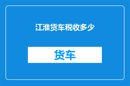 江淮货车税收多少(江淮货车的税收负担是多少？)