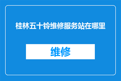 桂林五十铃维修服务站在哪里(桂林五十铃维修服务站的确切位置是什么？)