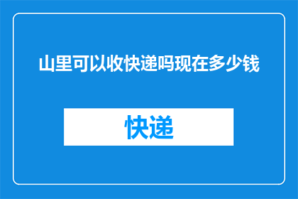 山里可以收快递吗现在多少钱(山间快递服务现状：收件费用及详情一览)