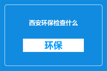 西安环保检查什么(西安环保检查涵盖哪些关键领域？)