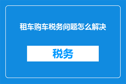 租车购车税务问题怎么解决(如何解决租车和购车过程中遇到的税务问题？)