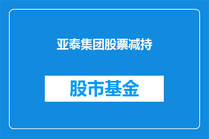 亚泰集团股票减持(亚泰集团股票减持情况引发投资者关注，股东减持行为背后隐藏着哪些考量？)