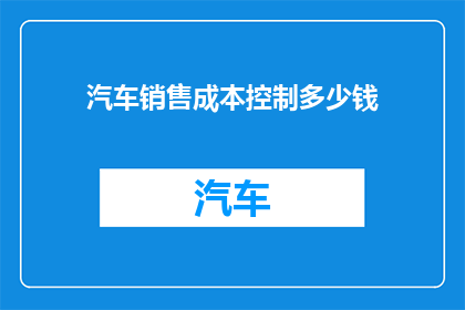 汽车销售成本控制多少钱(汽车销售成本控制：您知道需要投入多少钱吗？)