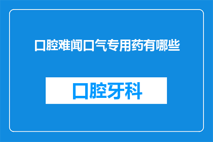 口腔难闻口气专用药有哪些(口腔异味问题如何解决？有哪些药物可以有效改善口臭？)