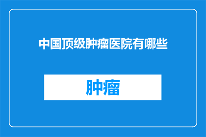 中国顶级肿瘤医院有哪些(中国顶级肿瘤医院有哪些？)