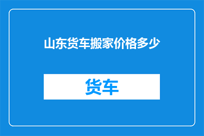 山东货车搬家价格多少(山东地区货车搬家服务费用是多少？)