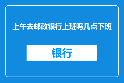 上午去邮政银行上班吗几点下班(您是否计划在上午前往邮政银行工作？若如此，请问该银行的工作时间和下班时间分别是怎样的？)