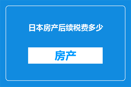 日本房产后续税费多少(日本房产投资后需承担的税费有哪些？)