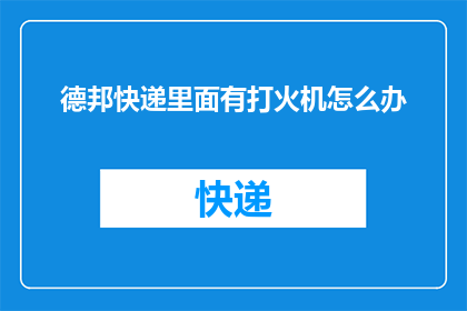 德邦快递里面有打火机怎么办(德邦快递内发现打火机，该如何妥善处理？)