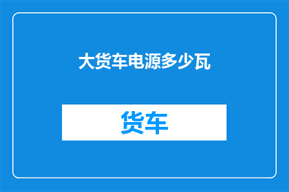 大货车电源多少瓦(大货车的电源功率是多少瓦？)