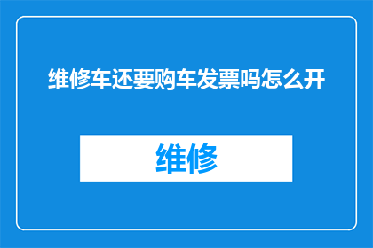 维修车还要购车发票吗怎么开(在维修车辆时是否需要提供购车发票？如何正确开具发票？)