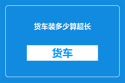 货车装多少算超长(货车装载量是否超过规定长度？)