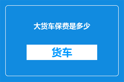 大货车保费是多少(大货车的保险费用是多少？)