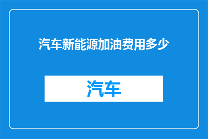 汽车新能源加油费用多少(汽车新能源加油费用是多少？)