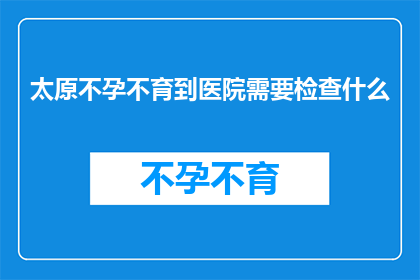 太原不孕不育到医院需要检查什么(太原不孕不育患者到医院需要做哪些检查？)