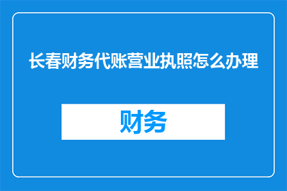 长春财务代账营业执照怎么办理(如何办理长春财务代账营业执照？)