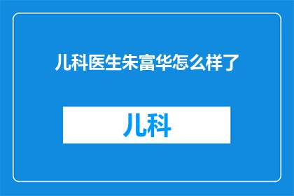 儿科医生朱富华怎么样了(朱富华医生，那位在儿科领域贡献卓著的专家，如今情况如何？)