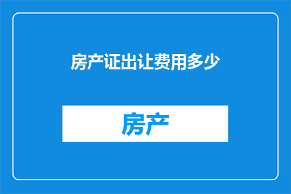 房产证出让费用多少(您是否好奇，在房产交易中，房产证的出让费用究竟需要多少？)