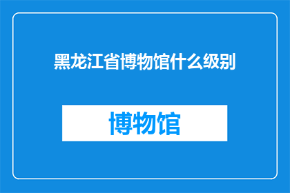 黑龙江省博物馆什么级别(黑龙江省博物馆在文化领域的地位如何？)
