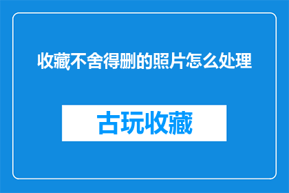 收藏不舍得删的照片怎么处理(如何妥善处理那些珍藏在心底，不愿轻易删除的照片？)