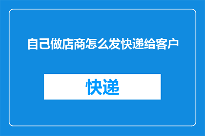 自己做店商怎么发快递给客户(如何高效地为自家店铺发送快递以服务客户？)