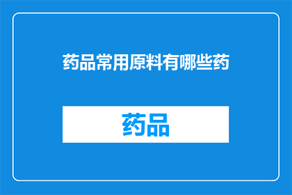 药品常用原料有哪些药(药品制造中不可或缺的原料有哪些？)