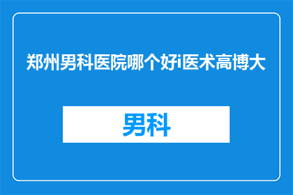 郑州男科医院哪个好i医术高博大(郑州男科医院哪家好？医术高超的专家在哪里？)