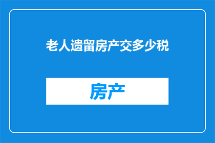 老人遗留房产交多少税(如何计算老人遗留房产的税务负担？)